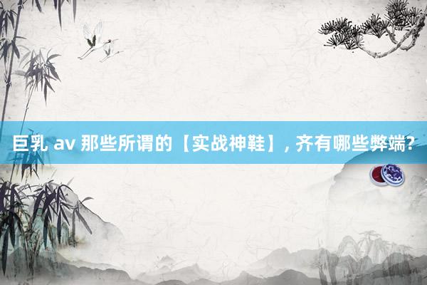 巨乳 av 那些所谓的【实战神鞋】， 齐有哪些弊端?