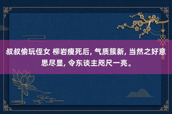 叔叔偷玩侄女 柳岩瘦死后， 气质簇新， 当然之好意思尽显， 令东谈主咫尺一亮。