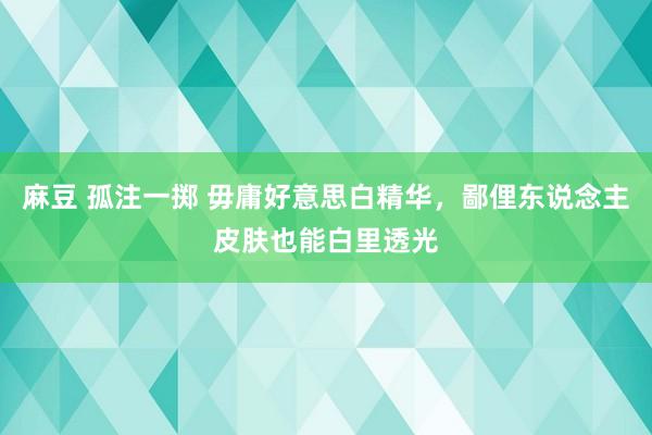 麻豆 孤注一掷 毋庸好意思白精华,鄙俚东说念主皮肤也能白里透光