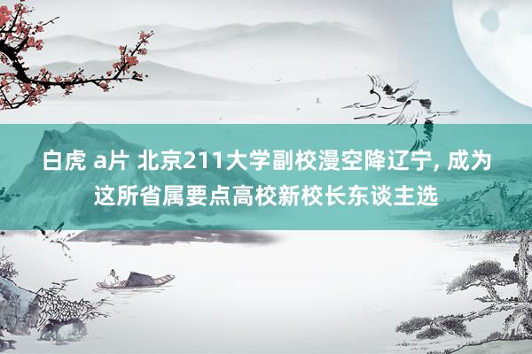 白虎 a片 北京211大学副校漫空降辽宁， 成为这所省属要点高校新校长东谈主选