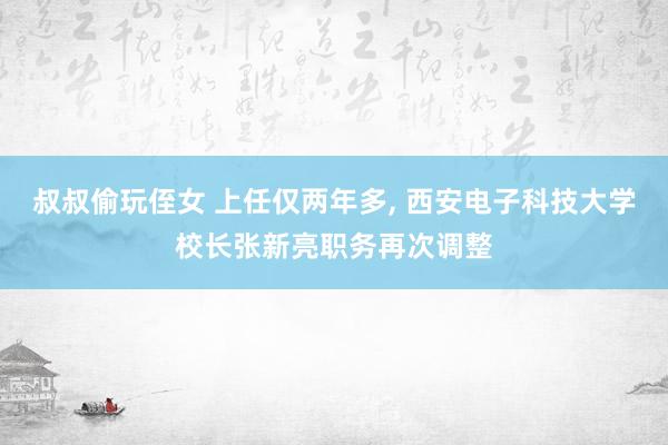 叔叔偷玩侄女 上任仅两年多， 西安电子科技大学校长张新亮职务再次调整
