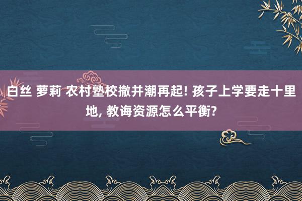白丝 萝莉 农村塾校撤并潮再起! 孩子上学要走十里地， 教诲资源怎么平衡?