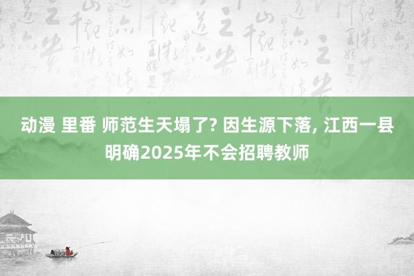 动漫 里番 师范生天塌了? 因生源下落， 江西一县明确2025年不会招聘教师