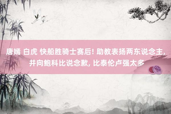 唐嫣 白虎 快船胜骑士赛后! 助教表扬两东说念主， 并向鲍科比说念歉， 比泰伦卢强太多