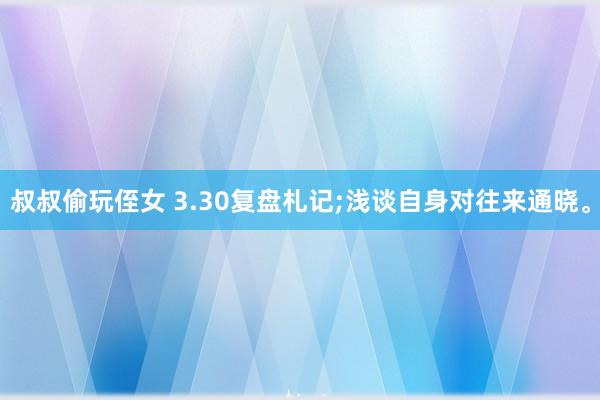 叔叔偷玩侄女 3.30复盘札记;浅谈自身对往来通晓。