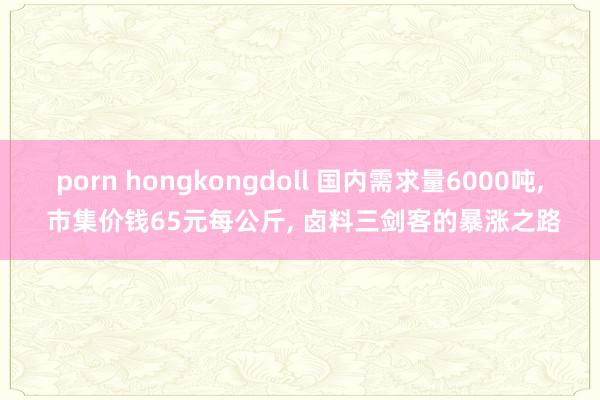 porn hongkongdoll 国内需求量6000吨， 市集价钱65元每公斤， 卤料三剑客的暴涨之路