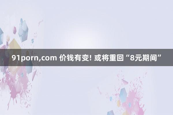 91porn，com 价钱有变! 或将重回“8元期间”