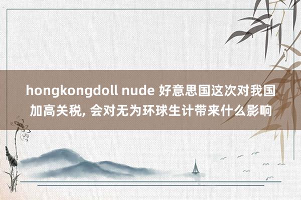 hongkongdoll nude 好意思国这次对我国加高关税， 会对无为环球生计带来什么影响