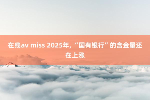 在线av miss 2025年， “国有银行”的含金量还在上涨