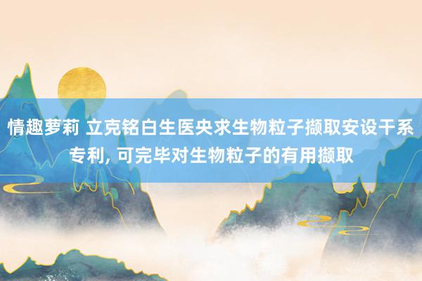 情趣萝莉 立克铭白生医央求生物粒子撷取安设干系专利， 可完毕对生物粒子的有用撷取