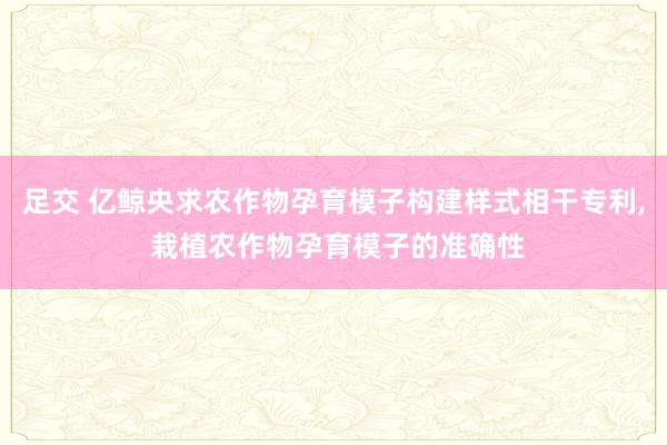 足交 亿鲸央求农作物孕育模子构建样式相干专利， 栽植农作物孕育模子的准确性