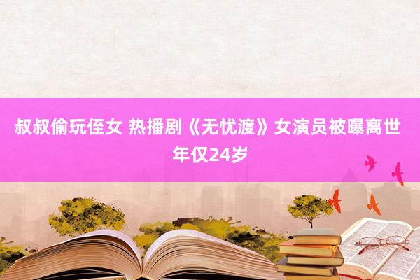 叔叔偷玩侄女 热播剧《无忧渡》女演员被曝离世 年仅24岁
