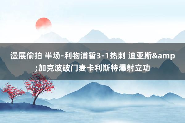 漫展偷拍 半场-利物浦暂3-1热刺 迪亚斯&加克波破门麦卡利斯特爆射立功