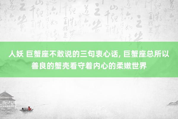 人妖 巨蟹座不敢说的三句衷心话， 巨蟹座总所以善良的蟹壳看守着内心的柔嫩世界