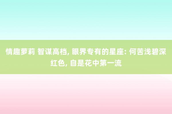 情趣萝莉 智谋高档， 眼界专有的星座: 何苦浅碧深红色， 自是花中第一流