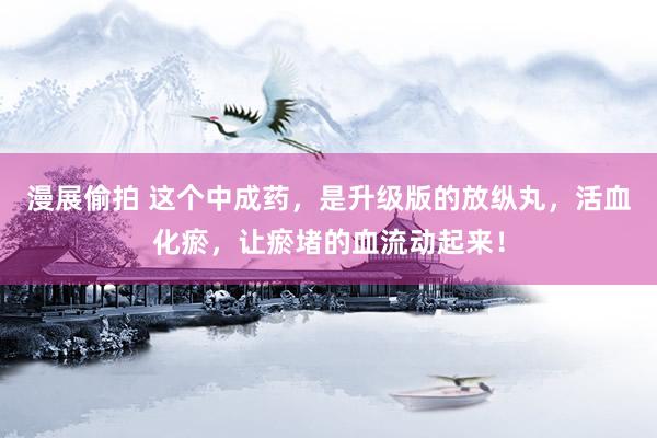 漫展偷拍 这个中成药，是升级版的放纵丸，活血化瘀，让瘀堵的血流动起来！