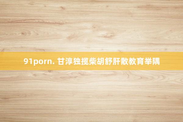 91porn. 甘淳独揽柴胡舒肝散教育举隅