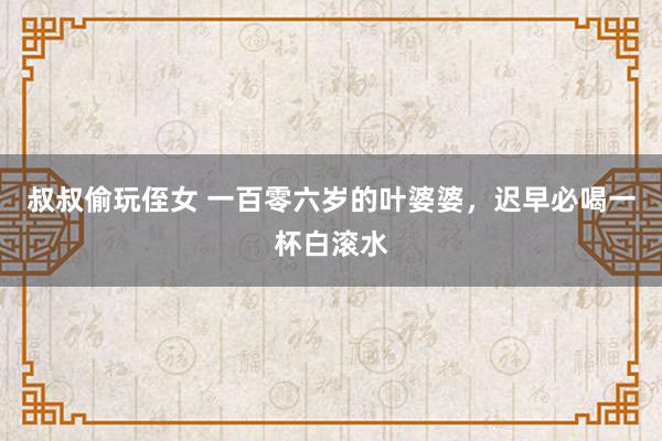 叔叔偷玩侄女 一百零六岁的叶婆婆，迟早必喝一杯白滚水