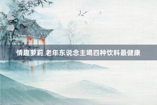 情趣萝莉 老年东说念主喝四种饮料最健康