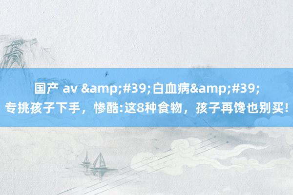 国产 av &#39;白血病&#39;专挑孩子下手，惨酷:这8种食物，孩子再馋也别买!