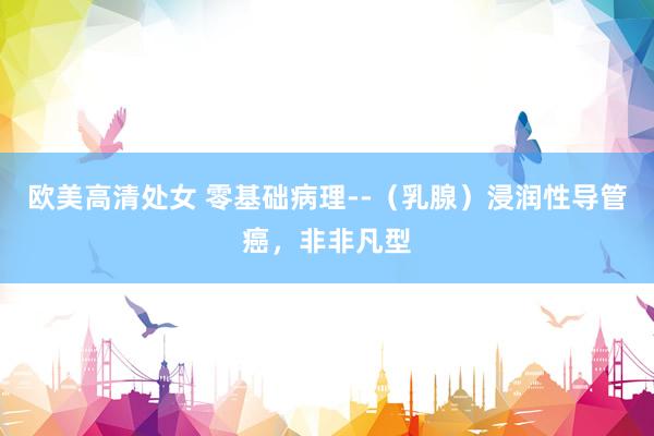 欧美高清处女 零基础病理--（乳腺）浸润性导管癌，非非凡型