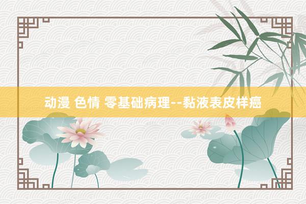 动漫 色情 零基础病理--黏液表皮样癌