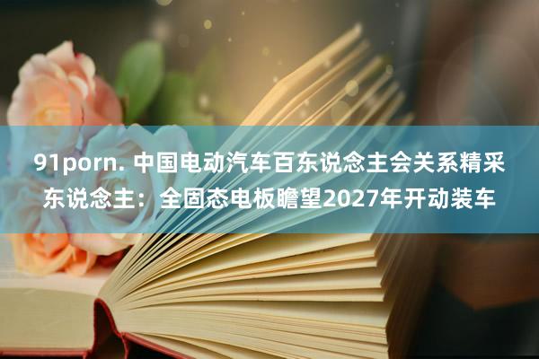 91porn. 中国电动汽车百东说念主会关系精采东说念主：全固态电板瞻望2027年开动装车