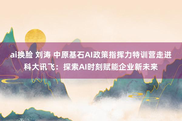 ai换脸 刘涛 中原基石AI政策指挥力特训营走进科大讯飞：探索AI时刻赋能企业新未来