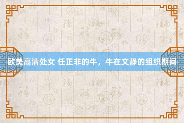 欧美高清处女 任正非的牛，牛在文静的组织期间