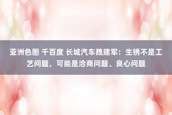 亚洲色图 千百度 长城汽车魏建军：生锈不是工艺问题，可能是洽商问题、良心问题