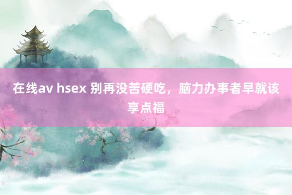 在线av hsex 别再没苦硬吃，脑力办事者早就该享点福